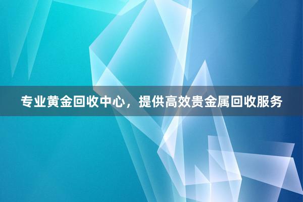 专业黄金回收中心，提供高效贵金属回收服务